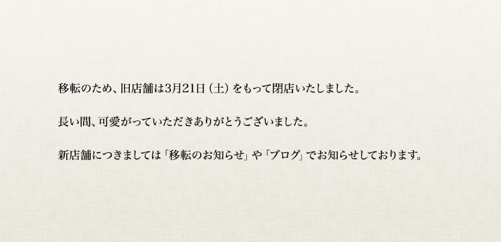 移転のため、旧店舗は3月21日(土)をもって閉店いたしました。
長い間、可愛がっていただきありがとうございました。
新店舗につきましては「移転のお知らせ」や「ブログ」でお知らせしております。